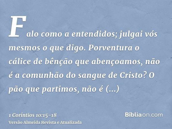 Falo como a entendidos; julgai vós mesmos o que digo.Porventura o cálice de bênção que abençoamos, não é a comunhão do sangue de Cristo? O pão que partimos, não