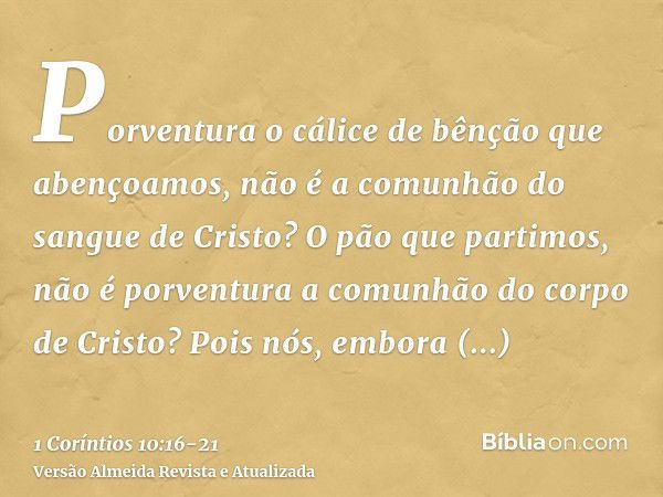 Porventura o cálice de bênção que abençoamos, não é a comunhão do sangue de Cristo? O pão que partimos, não é porventura a comunhão do corpo de Cristo?Pois nós,