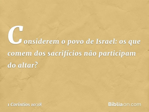 Considerem o povo de Israel: os que comem dos sacrifícios não participam do altar? -- 1 Coríntios 10:18