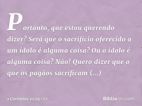 Portanto, que estou querendo dizer? Será que o sacrifício oferecido a um ídolo é alguma coisa? Ou o ídolo é alguma coisa? Não! Quero dizer que o que os pagãos s