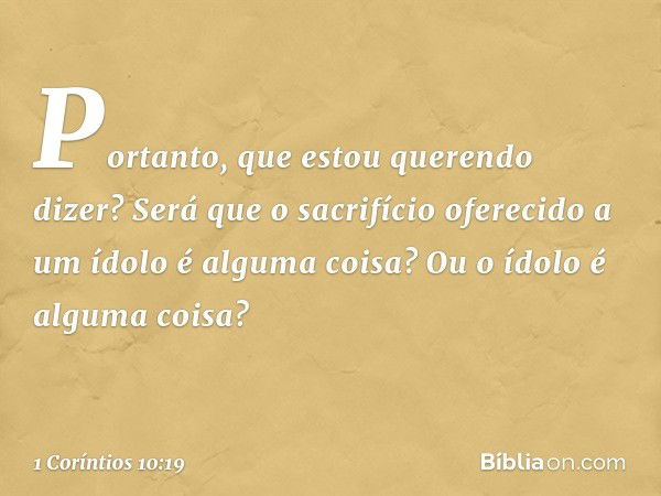 Portanto, que estou querendo dizer? Será que o sacrifício oferecido a um ídolo é alguma coisa? Ou o ídolo é alguma coisa? -- 1 Coríntios 10:19