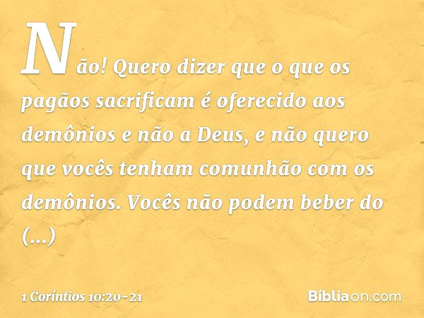 Não! Quero dizer que o que os pagãos sacrificam é oferecido aos demônios e não a Deus, e não quero que vocês tenham comunhão com os demônios. Vocês não podem be