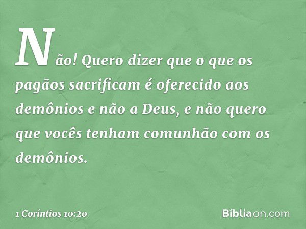 Não! Quero dizer que o que os pagãos sacrificam é oferecido aos demônios e não a Deus, e não quero que vocês tenham comunhão com os demônios. -- 1 Coríntios 10: