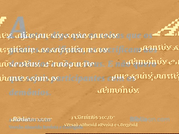 Antes, digo que as coisas que os gentios sacrificam, as sacrificam aos demônios e não a Deus. E não quero que sejais participantes com os demônios.