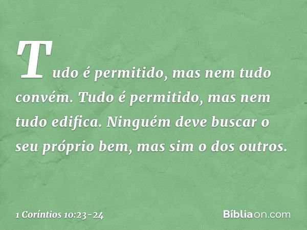 "Tudo é permitido", mas nem tudo convém. "Tudo é permitido", mas nem tudo edifica. Ninguém deve buscar o seu próprio bem, mas sim o dos outros. -- 1 Coríntios 1