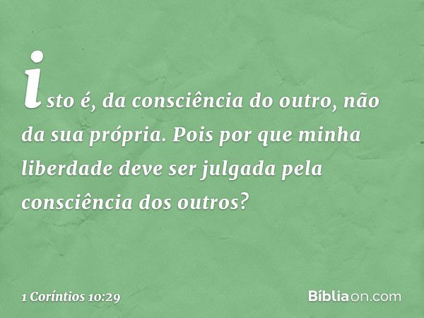 isto é, da consciência do outro, não da sua própria. Pois por que minha liberdade deve ser julgada pela consciência dos outros? -- 1 Coríntios 10:29