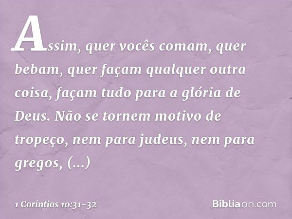 Assim, quer vocês comam, quer bebam, quer façam qualquer outra coisa, façam tudo para a glória de Deus. Não se tornem motivo de tropeço, nem para judeus, nem pa