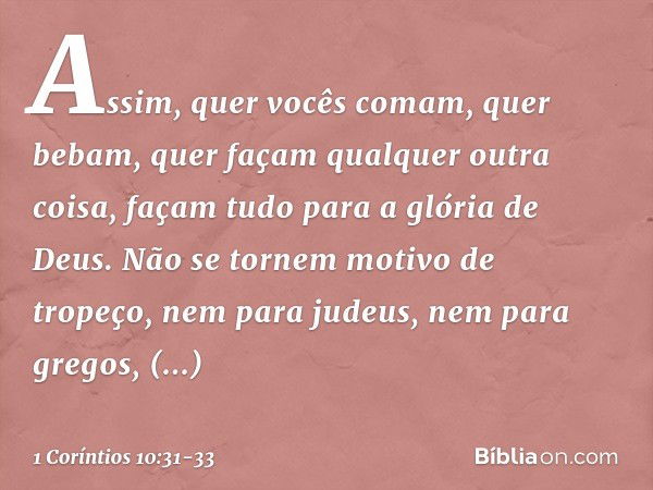 Assim, quer vocês comam, quer bebam, quer façam qualquer outra coisa, façam tudo para a glória de Deus. Não se tornem motivo de tropeço, nem para judeus, nem pa