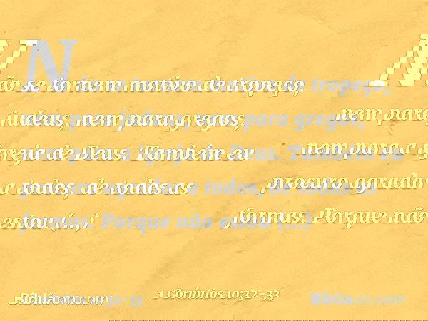 Não se tornem motivo de tropeço, nem para judeus, nem para gregos, nem para a igreja de Deus. Também eu procuro agradar a todos, de todas as formas. Porque não