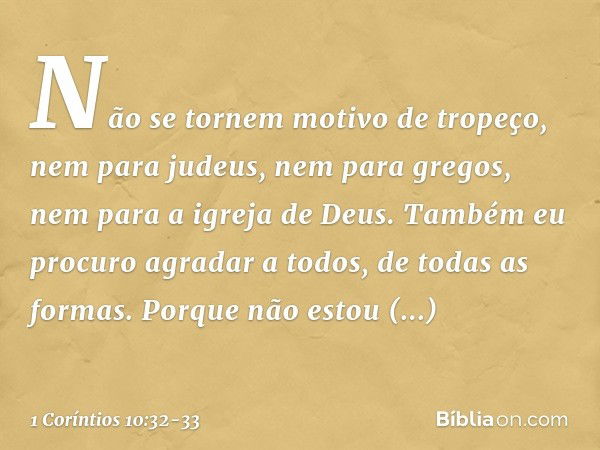 Não se tornem motivo de tropeço, nem para judeus, nem para gregos, nem para a igreja de Deus. Também eu procuro agradar a todos, de todas as formas. Porque não 