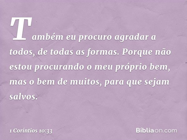 Também eu procuro agradar a todos, de todas as formas. Porque não estou procurando o meu próprio bem, mas o bem de muitos, para que sejam salvos. -- 1 Coríntios