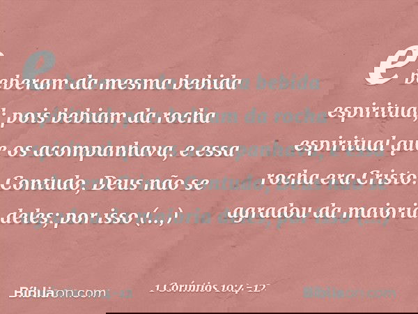 e beberam da mesma bebida espiritual; pois bebiam da rocha espiritual que os acompanhava, e essa rocha era Cristo. Contudo, Deus não se agradou da maioria deles