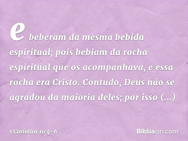 e beberam da mesma bebida espiritual; pois bebiam da rocha espiritual que os acompanhava, e essa rocha era Cristo. Contudo, Deus não se agradou da maioria deles