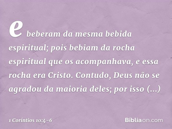 e beberam da mesma bebida espiritual; pois bebiam da rocha espiritual que os acompanhava, e essa rocha era Cristo. Contudo, Deus não se agradou da maioria deles