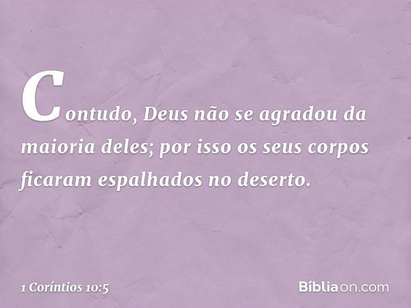 Contudo, Deus não se agradou da maioria deles; por isso os seus corpos ficaram espalhados no deserto. -- 1 Coríntios 10:5