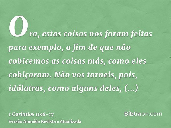 Ora, estas coisas nos foram feitas para exemplo, a fim de que não cobicemos as coisas más, como eles cobiçaram.Não vos torneis, pois, idólatras, como alguns del