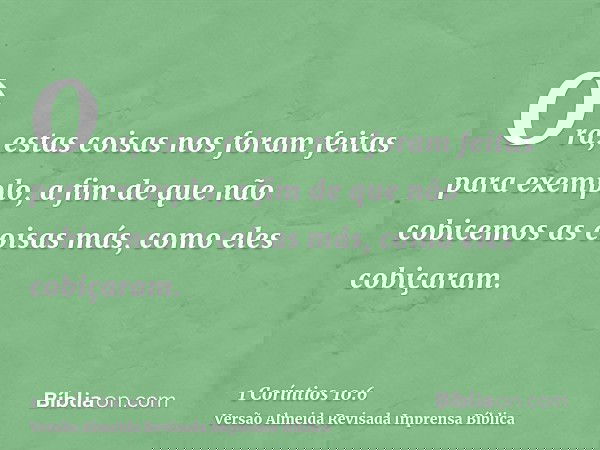 Ora, estas coisas nos foram feitas para exemplo, a fim de que não cobicemos as coisas más, como eles cobiçaram.