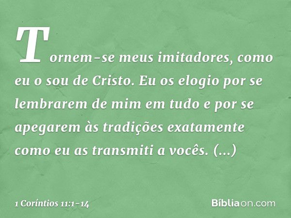 Tornem-se meus imitadores, como eu o sou de Cristo. Eu os elogio por se lembrarem de mim em tudo e por se apegarem às tradições exatamente como eu as transmiti 