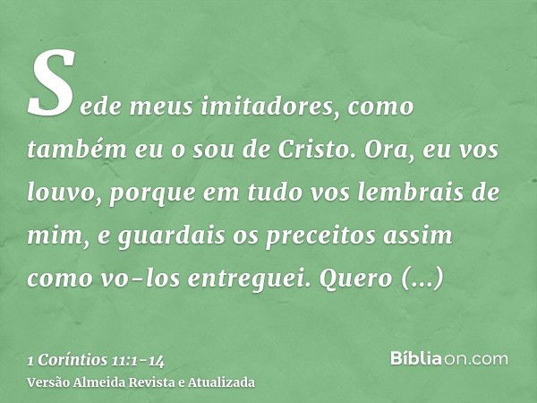 Sede meus imitadores, como também eu o sou de Cristo.Ora, eu vos louvo, porque em tudo vos lembrais de mim, e guardais os preceitos assim como vo-los entreguei.