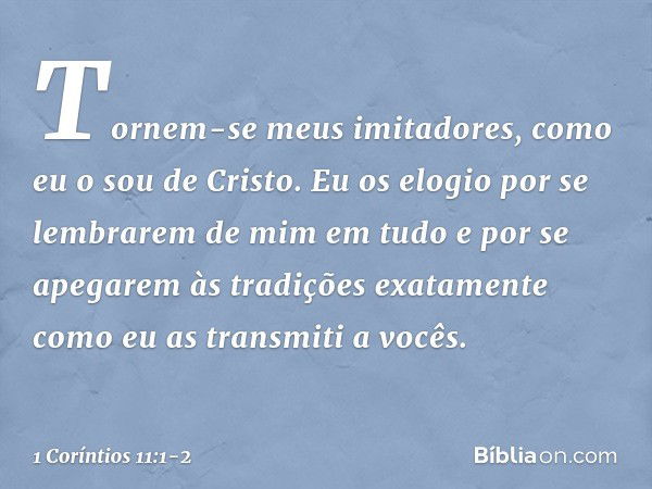 Tornem-se meus imitadores, como eu o sou de Cristo. Eu os elogio por se lembrarem de mim em tudo e por se apegarem às tradições exatamente como eu as transmiti 