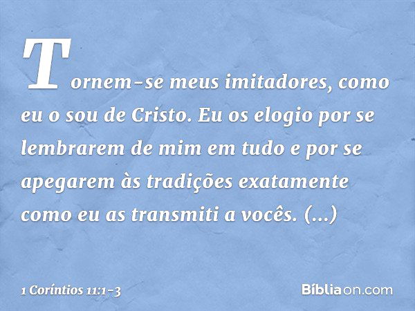 Tornem-se meus imitadores, como eu o sou de Cristo. Eu os elogio por se lembrarem de mim em tudo e por se apegarem às tradições exatamente como eu as transmiti 