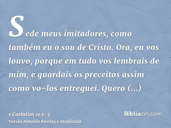 Sede meus imitadores, como também eu o sou de Cristo.Ora, eu vos louvo, porque em tudo vos lembrais de mim, e guardais os preceitos assim como vo-los entreguei.