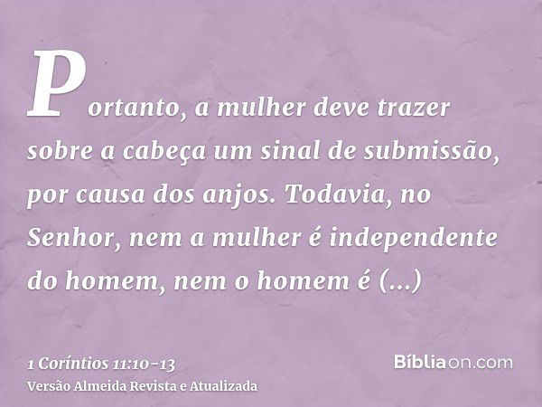 Portanto, a mulher deve trazer sobre a cabeça um sinal de submissão, por causa dos anjos.Todavia, no Senhor, nem a mulher é independente do homem, nem o homem é