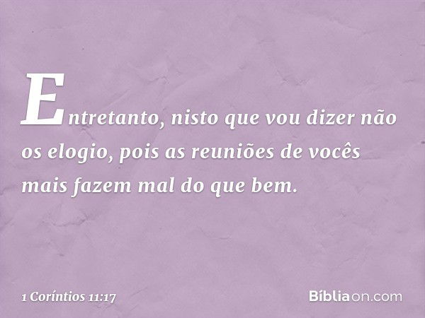 Entretanto, nisto que vou dizer não os elogio, pois as reuniões de vocês mais fazem mal do que bem. -- 1 Coríntios 11:17