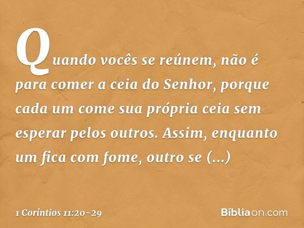 Quando vocês se reúnem, não é para comer a ceia do Senhor, porque cada um come sua própria ceia sem esperar pelos outros. Assim, enquanto um fica com fome, outr