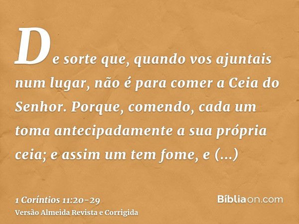 De sorte que, quando vos ajuntais num lugar, não é para comer a Ceia do Senhor.Porque, comendo, cada um toma antecipadamente a sua própria ceia; e assim um tem 