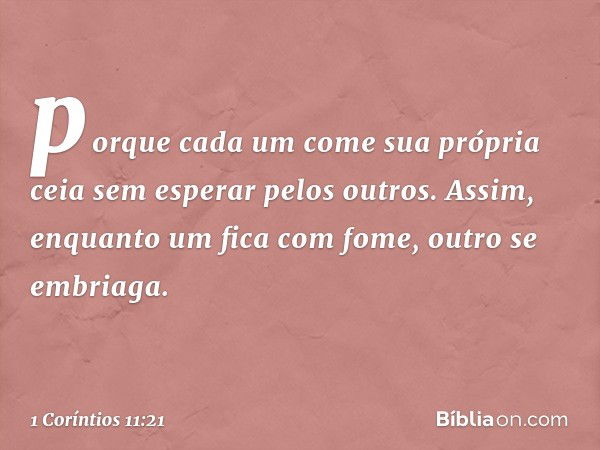 porque cada um come sua própria ceia sem esperar pelos outros. Assim, enquanto um fica com fome, outro se embriaga. -- 1 Coríntios 11:21