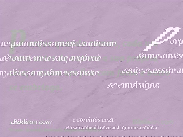 porque quando comeis, cada um toma antes de outrem a sua própria ceia; e assim um fica com fome e outro se embriaga.