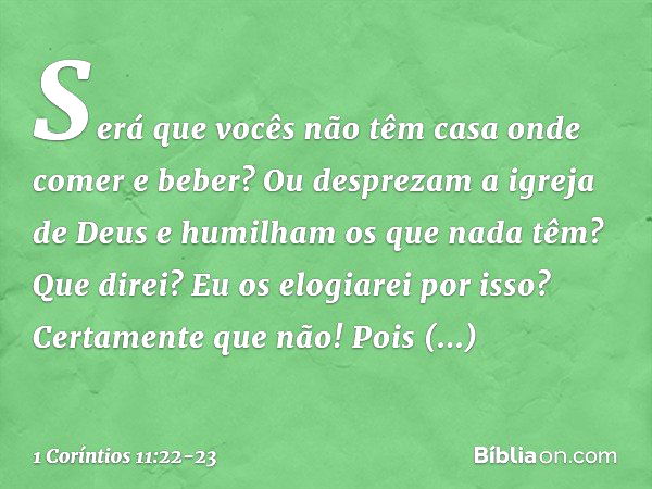 Será que vocês não têm casa onde comer e beber? Ou desprezam a igreja de Deus e humilham os que nada têm? Que direi? Eu os elogiarei por isso? Certamente que nã