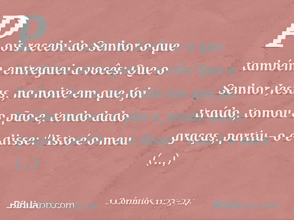 Pois recebi do Senhor o que também entreguei a vocês: Que o Senhor Jesus, na noite em que foi traído, tomou o pão e, tendo dado graças, partiu-o e disse: "Isto
