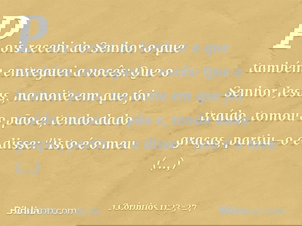 Pois recebi do Senhor o que também entreguei a vocês: Que o Senhor Jesus, na noite em que foi traído, tomou o pão e, tendo dado graças, partiu-o e disse: "Isto