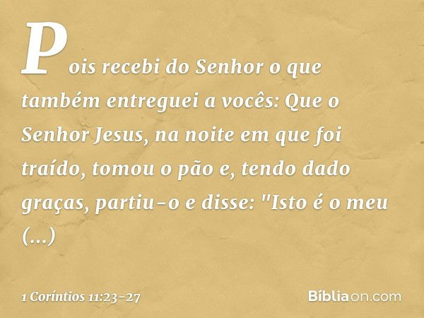 Pois recebi do Senhor o que também entreguei a vocês: Que o Senhor Jesus, na noite em que foi traído, tomou o pão e, tendo dado graças, partiu-o e disse: "Isto 