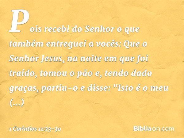 Pois recebi do Senhor o que também entreguei a vocês: Que o Senhor Jesus, na noite em que foi traído, tomou o pão e, tendo dado graças, partiu-o e disse: "Isto 