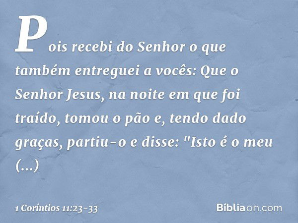 Pois recebi do Senhor o que também entreguei a vocês: Que o Senhor Jesus, na noite em que foi traído, tomou o pão e, tendo dado graças, partiu-o e disse: "Isto 