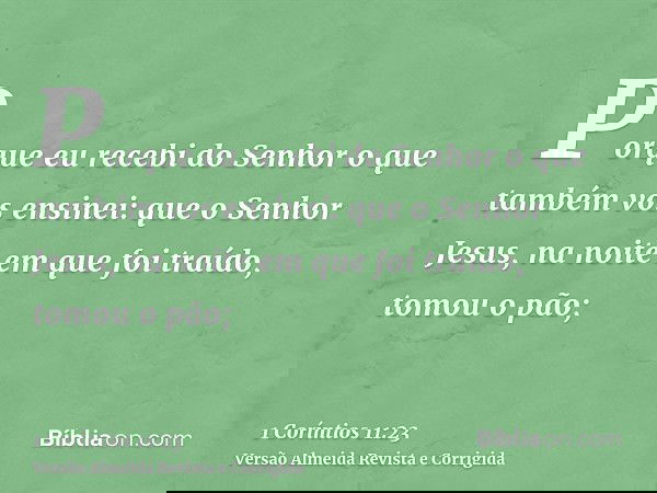 Porque eu recebi do Senhor o que também vos ensinei: que o Senhor Jesus, na noite em que foi traído, tomou o pão;