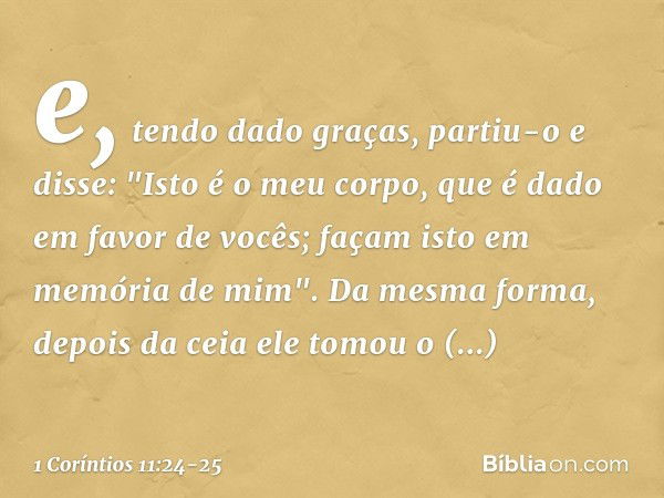 e, tendo dado graças, partiu-o e disse: "Isto é o meu corpo, que é dado em favor de vocês; façam isto em memória de mim". Da mesma forma, depois da ceia ele tom