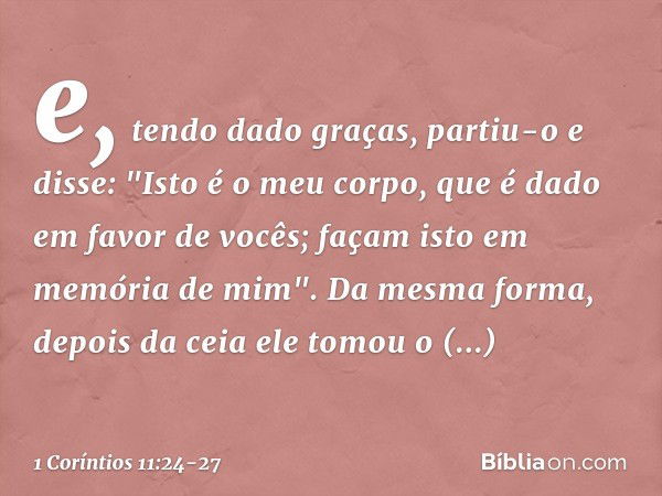 e, tendo dado graças, partiu-o e disse: "Isto é o meu corpo, que é dado em favor de vocês; façam isto em memória de mim". Da mesma forma, depois da ceia ele tom