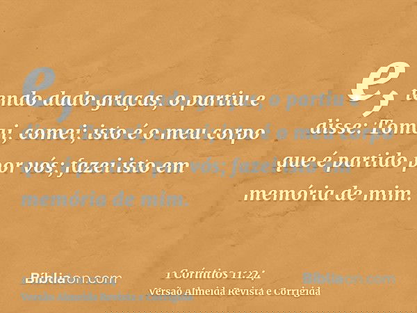 e, tendo dado graças, o partiu e disse: Tomai, comei; isto é o meu corpo que é partido por vós; fazei isto em memória de mim.
