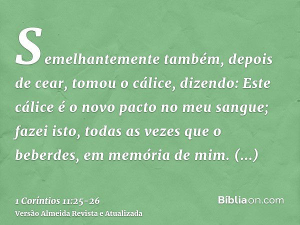 Semelhantemente também, depois de cear, tomou o cálice, dizendo: Este cálice é o novo pacto no meu sangue; fazei isto, todas as vezes que o beberdes, em memória