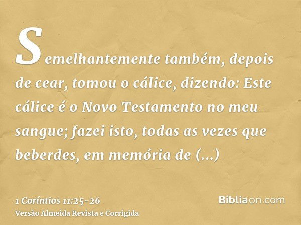 Semelhantemente também, depois de cear, tomou o cálice, dizendo: Este cálice é o Novo Testamento no meu sangue; fazei isto, todas as vezes que beberdes, em memó