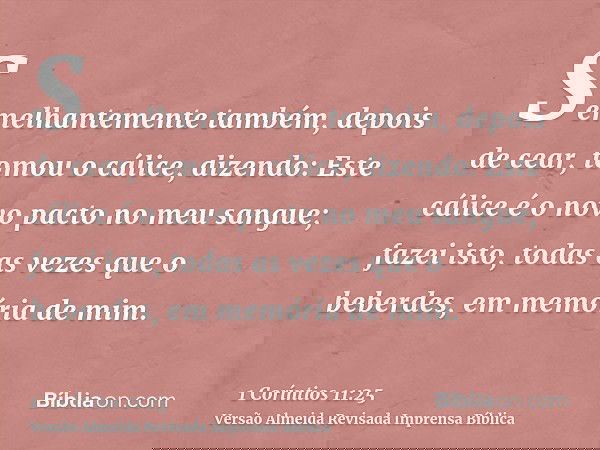 Semelhantemente também, depois de cear, tomou o cálice, dizendo: Este cálice é o novo pacto no meu sangue; fazei isto, todas as vezes que o beberdes, em memória