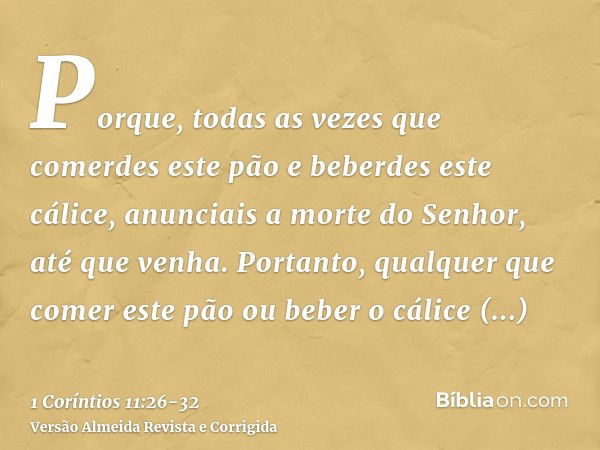 Porque, todas as vezes que comerdes este pão e beberdes este cálice, anunciais a morte do Senhor, até que venha.Portanto, qualquer que comer este pão ou beber o