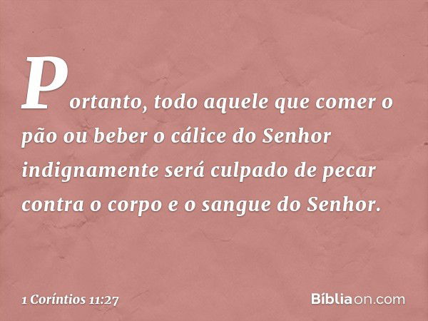 Portanto, todo aquele que comer o pão ou beber o cálice do Senhor indignamente será culpado de pecar contra o corpo e o sangue do Senhor. -- 1 Coríntios 11:27