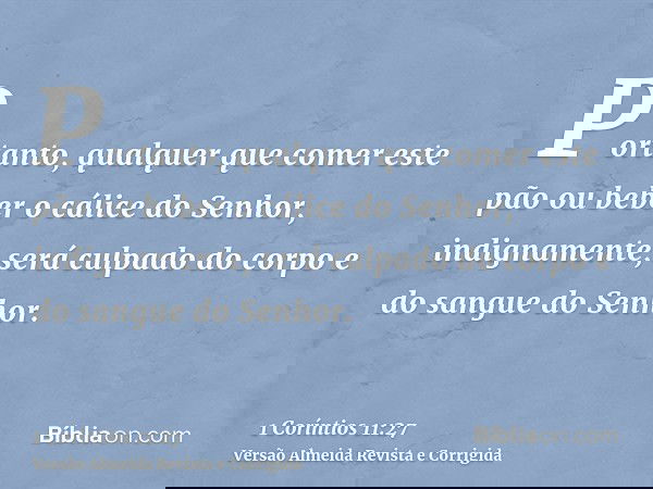 Portanto, qualquer que comer este pão ou beber o cálice do Senhor, indignamente, será culpado do corpo e do sangue do Senhor.