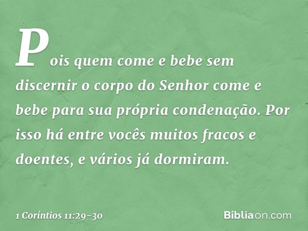 Pois quem come e bebe sem discernir o corpo do Senhor come e bebe para sua própria condenação. Por isso há entre vocês muitos fracos e doentes, e vários já dorm