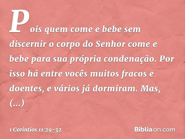 Pois quem come e bebe sem discernir o corpo do Senhor come e bebe para sua própria condenação. Por isso há entre vocês muitos fracos e doentes, e vários já dorm